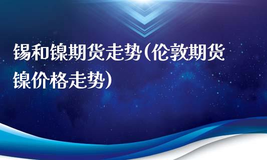 锡和镍期货走势(伦敦期货镍价格走势)_https://www.xmqjcw.com_期货百科_第1张