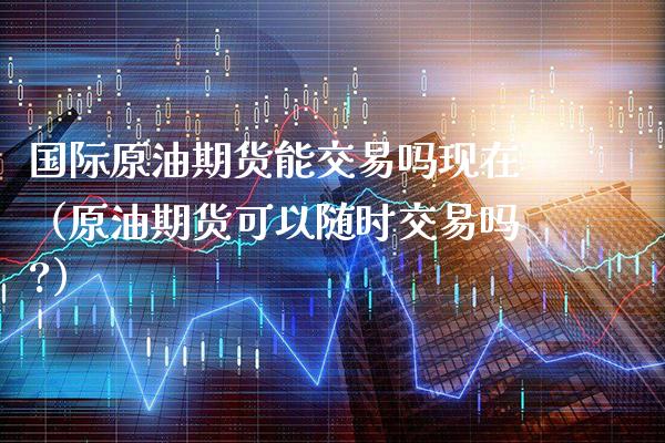 国际原油期货能交易吗现在（原油期货可以随时交易吗?）_https://www.xmqjcw.com_期货直播室_第1张