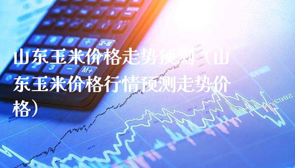 山东玉米价格走势预测（山东玉米价格行情预测走势价格）_https://www.xmqjcw.com_期货投资_第1张