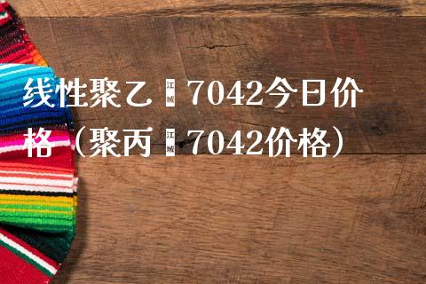 线性聚乙烯7042今日价格（聚丙烯7042价格）_https://www.xmqjcw.com_期货行情_第1张