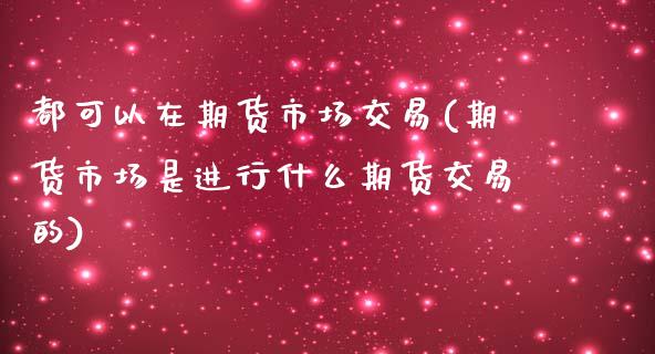 都可以在期货市场交易(期货市场是进行什么期货交易的)_https://www.xmqjcw.com_期货百科_第1张