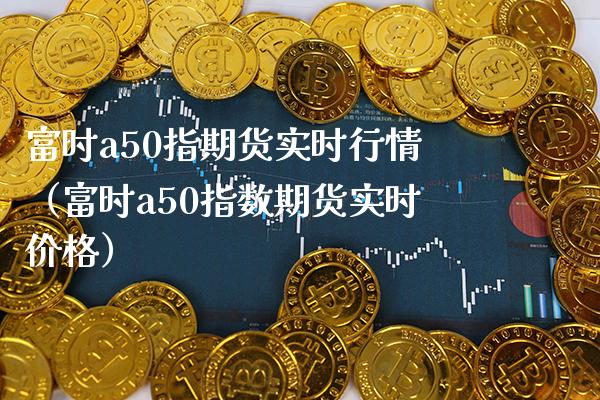 富时a50指期货实时行情（富时a50指数期货实时价格）_https://www.xmqjcw.com_期货投资_第1张