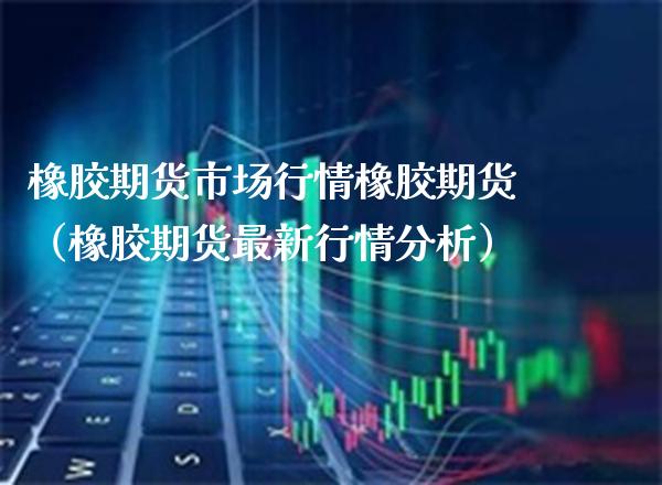 橡胶期货市场行情橡胶期货（橡胶期货最新行情分析）_https://www.xmqjcw.com_期货行情_第1张