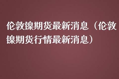 伦敦镍期货最新消息（伦敦镍期货行情最新消息）_https://www.xmqjcw.com_期货直播室_第1张