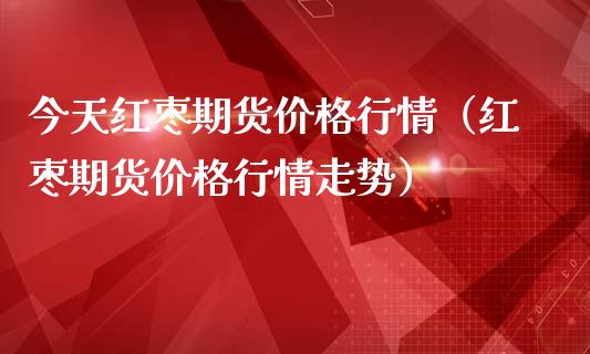 今天红枣期货价格行情（红枣期货价格行情走势）_https://www.xmqjcw.com_期货投资_第1张