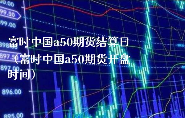 富时中国a50期货结算日（富时中国a50期货**时间）_https://www.xmqjcw.com_期货投资_第1张