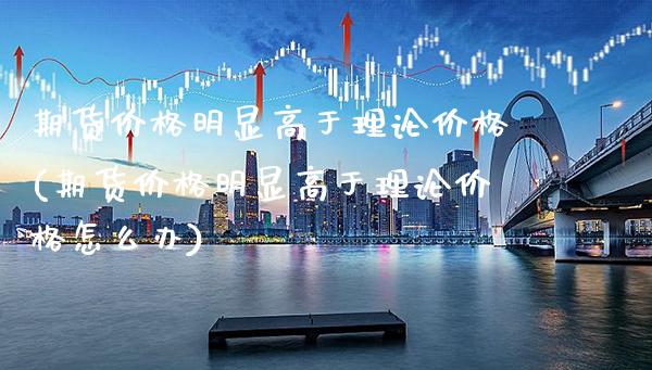 期货价格明显高于理论价格(期货价格明显高于理论价格怎么办)_https://www.xmqjcw.com_期货投资_第1张