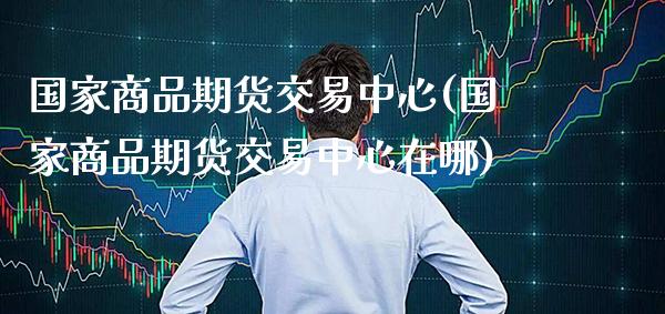 国家商品期货交易中心(国家商品期货交易中心在哪)_https://www.xmqjcw.com_期货直播室_第1张