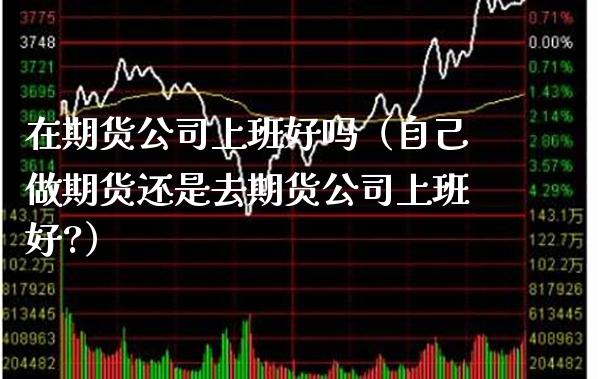 在期货公司上班好吗（自己做期货还是去期货公司上班好?）_https://www.xmqjcw.com_期货直播室_第1张