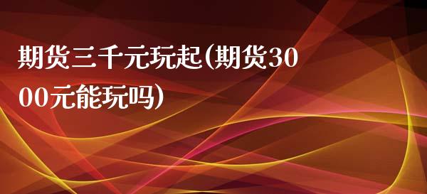期货三千元玩起(期货3000元能玩吗)_https://www.xmqjcw.com_基金理财_第1张