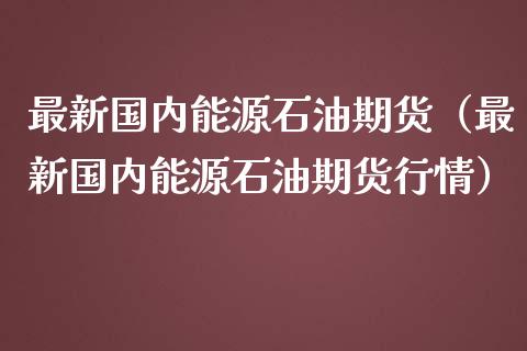 最新国内能源石油期货（最新国内能源石油期货行情）_https://www.xmqjcw.com_期货直播室_第1张