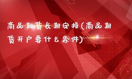 商品期货长期定投(商品期货开户要什么条件)_https://www.xmqjcw.com_股票投资_第1张