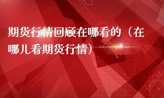 期货行情回顾在哪看的（在哪儿看期货行情）_https://www.xmqjcw.com_期货投资_第1张