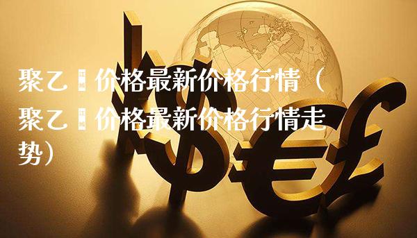 聚乙烯价格最新价格行情（聚乙烯价格最新价格行情走势）_https://www.xmqjcw.com_期货开户_第1张