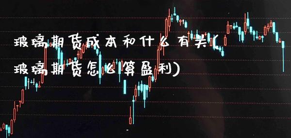 玻璃期货成本和什么有关(玻璃期货怎么算盈利)_https://www.xmqjcw.com_期货百科_第1张