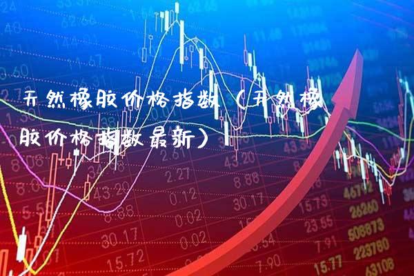 天然橡胶价格指数（天然橡胶价格指数最新）_https://www.xmqjcw.com_期货投资_第1张
