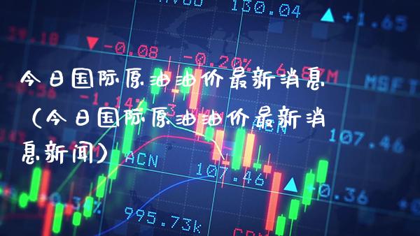今日国际原油油价最新消息（今日国际原油油价最新消息新闻）_https://www.xmqjcw.com_期货直播室_第1张