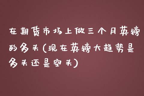 在期货市场上做三个月英镑的多头(现在英镑大趋势是多头还是空头)_https://www.xmqjcw.com_期货百科_第1张