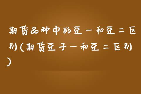 期货品种中的豆一和豆二区别(期货豆子一和豆二区别)_https://www.xmqjcw.com_期货直播室_第1张