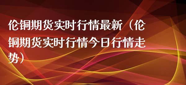 伦铜期货实时行情最新（伦铜期货实时行情今日行情走势）_https://www.xmqjcw.com_期货投资_第1张