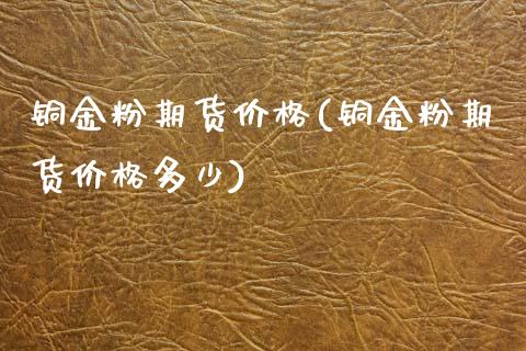 铜金粉期货价格(铜金粉期货价格多少)_https://www.xmqjcw.com_期货行情_第1张