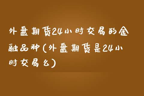 外盘期货24小时交易的金融品种(外盘期货是24小时交易么)_https://www.xmqjcw.com_期货行情_第1张