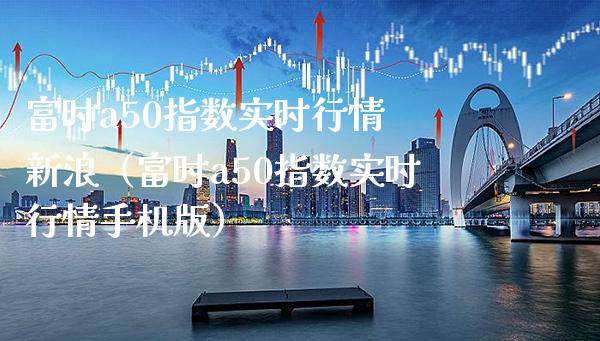 富时a50指数实时行情 新浪（富时a50指数实时行情手机版）_https://www.xmqjcw.com_期货直播室_第1张