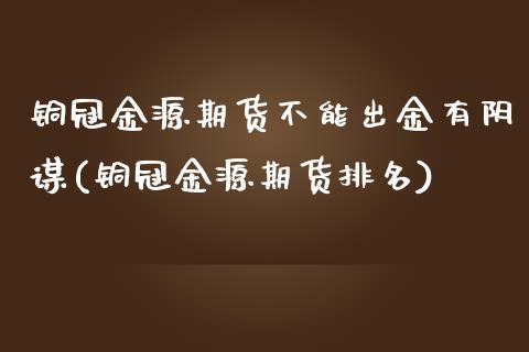 铜冠金源期货不能出金有阴谋(铜冠金源期货排名)_https://www.xmqjcw.com_期货百科_第1张