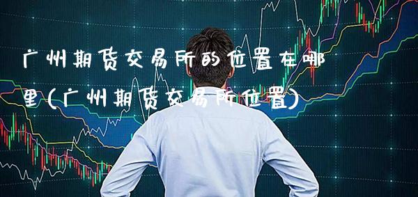 广州期货交易所的位置在哪里(广州期货交易所位置)_https://www.xmqjcw.com_期货百科_第1张