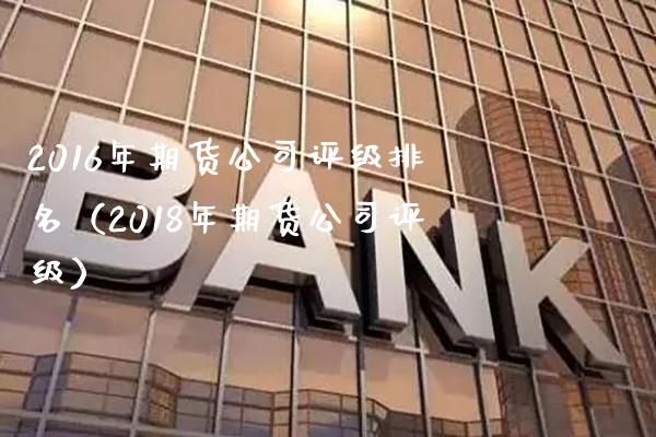 2016年期货公司评级排名（2018年期货公司评级）_https://www.xmqjcw.com_期货直播室_第1张