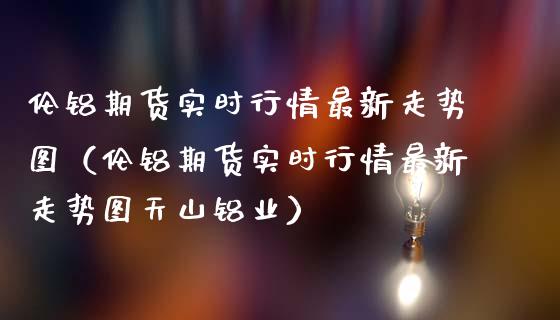 伦铝期货实时行情最新走势图（伦铝期货实时行情最新走势图天山铝业）_https://www.xmqjcw.com_期货投资_第1张