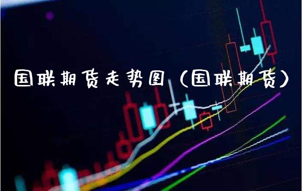国联期货走势图（国联期货）_https://www.xmqjcw.com_期货行情_第1张