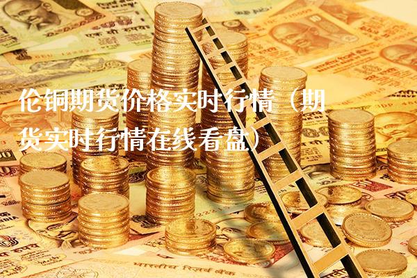 伦铜期货价格实时行情（期货实时行情在线看盘）_https://www.xmqjcw.com_期货投资_第1张