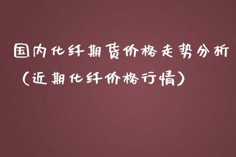 国内化纤期货价格走势分析（近期化纤价格行情）_https://www.xmqjcw.com_期货直播室_第1张
