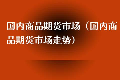 国内商品期货市场（国内商品期货市场走势）_https://www.xmqjcw.com_期货投资_第1张