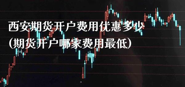 西安期货开户费用优惠多少(期货开户哪家费用最低)_https://www.xmqjcw.com_期货行情_第1张