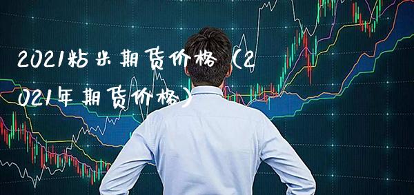 2021粘米期货价格（2021年期货价格）_https://www.xmqjcw.com_期货行情_第1张