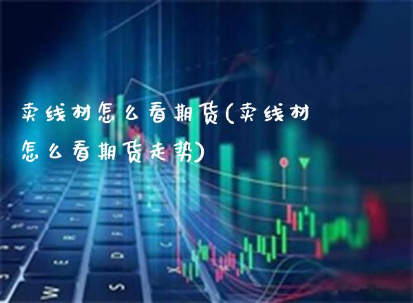 卖线材怎么看期货(卖线材怎么看期货走势)_https://www.xmqjcw.com_期货投资_第1张