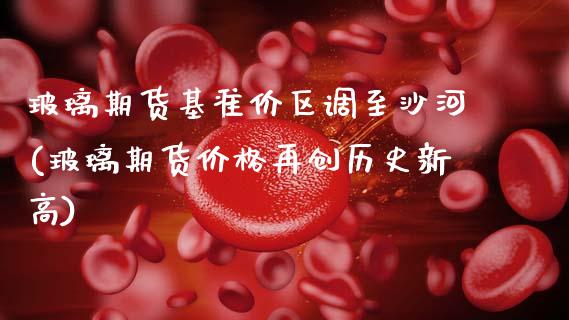 玻璃期货基准价区调至沙河(玻璃期货价格再创历史新高)_https://www.xmqjcw.com_期货投资_第1张