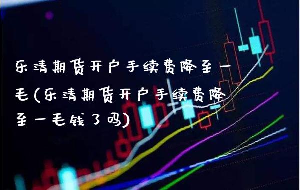 乐清期货开户手续费降至一毛(乐清期货开户手续费降至一毛钱了吗)_https://www.xmqjcw.com_期货投资_第1张