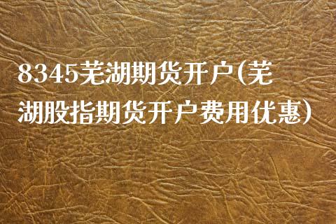8345芜湖期货开户(芜湖股指期货开户费用优惠)_https://www.xmqjcw.com_期货开户_第1张