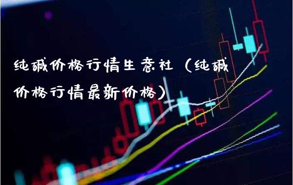 纯碱价格行情生意社（纯碱价格行情最新价格）_https://www.xmqjcw.com_期货投资_第1张