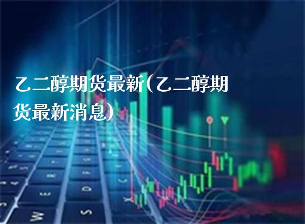 乙二醇期货最新(乙二醇期货最新消息)_https://www.xmqjcw.com_期货直播室_第1张