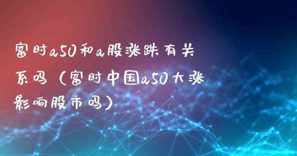 富时a50和a股涨跌有关系吗（富时中国a50大涨影响股市吗）_https://www.xmqjcw.com_期货直播室_第1张