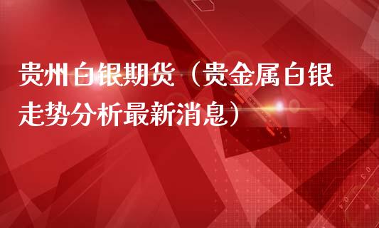 贵州白银期货（贵金属白银走势分析最新消息）_https://www.xmqjcw.com_期货投资_第1张