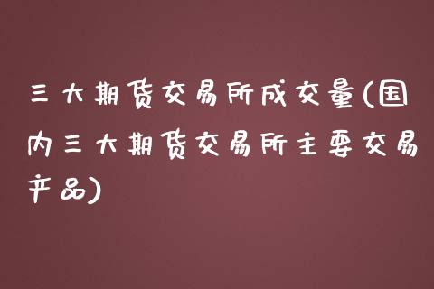 三大期货交易所成交量(国内三大期货交易所主要交易产品)_https://www.xmqjcw.com_期货百科_第1张