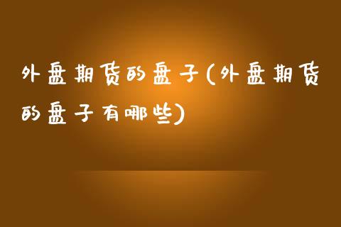 外盘期货的盘子(外盘期货的盘子有哪些)_https://www.xmqjcw.com_期货百科_第1张