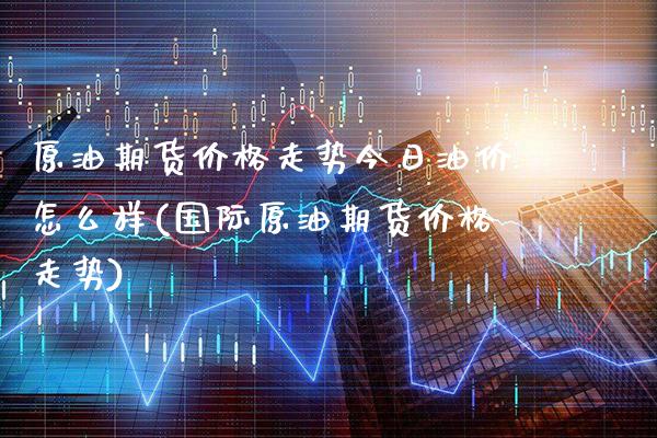 原油期货价格走势今日油价怎么样(国际原油期货价格走势)_https://www.xmqjcw.com_股票投资_第1张