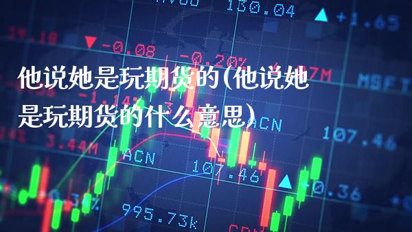 他说她是玩期货的(他说她是玩期货的什么意思)_https://www.xmqjcw.com_期货直播室_第1张