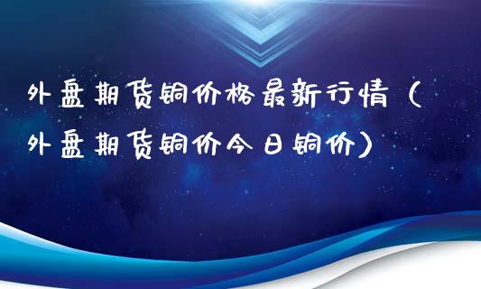 外盘期货铜价格最新行情（外盘期货铜价今日铜价）_https://www.xmqjcw.com_期货行情_第1张